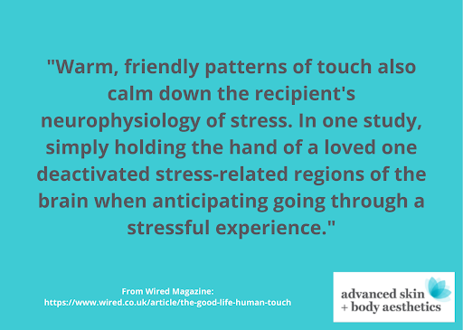 Quote from Wired Magazine: Warm, friendly patterns of touch also calm down the recipient's neurophysiology of stress. In one study, simply holding the hand of a loved one deactivated stress-related regions of the brain when anticipating going through a stressful experience. From Lincoln -based Advanced Skin + Body Aesthetics Spa.